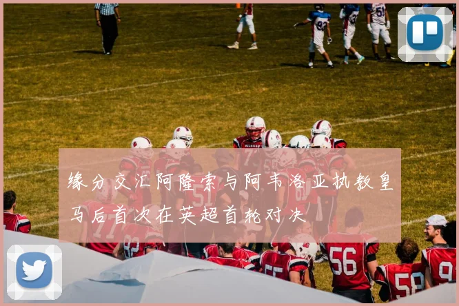 缘分交汇阿隆索与阿韦洛亚执教皇马后首次在英超首轮对决