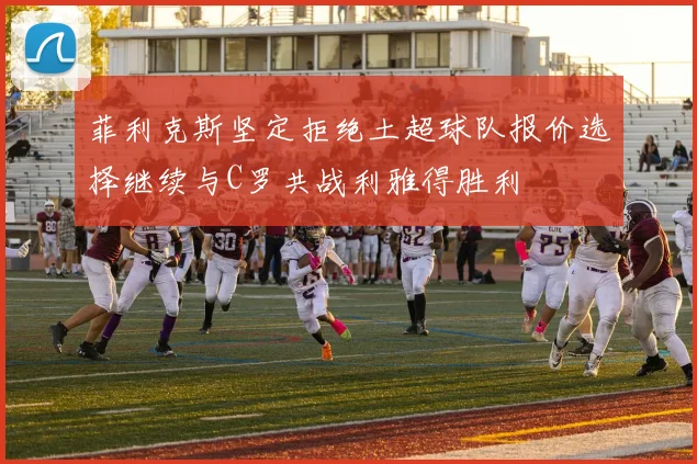 菲利克斯坚定拒绝土超球队报价选择继续与C罗共战利雅得胜利