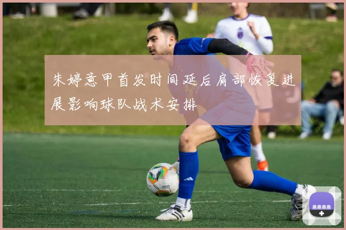 朱婷意甲首发时间延后肩部恢复进展影响球队战术安排