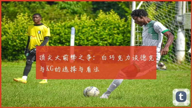 顶尖大前锋之争：白巧克力谈德克与KG的选择与看法