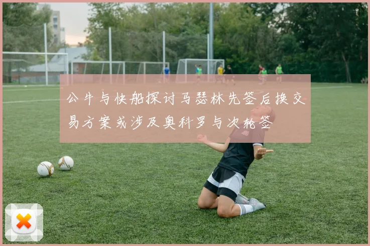 公牛与快船探讨马瑟林先签后换交易方案或涉及奥科罗与次轮签