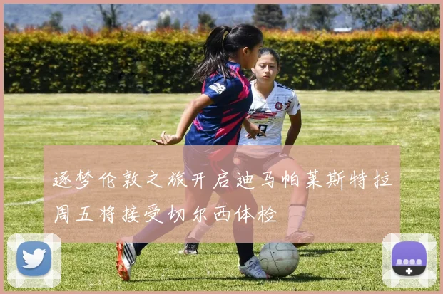 逐梦伦敦之旅开启迪马帕莱斯特拉周五将接受切尔西体检