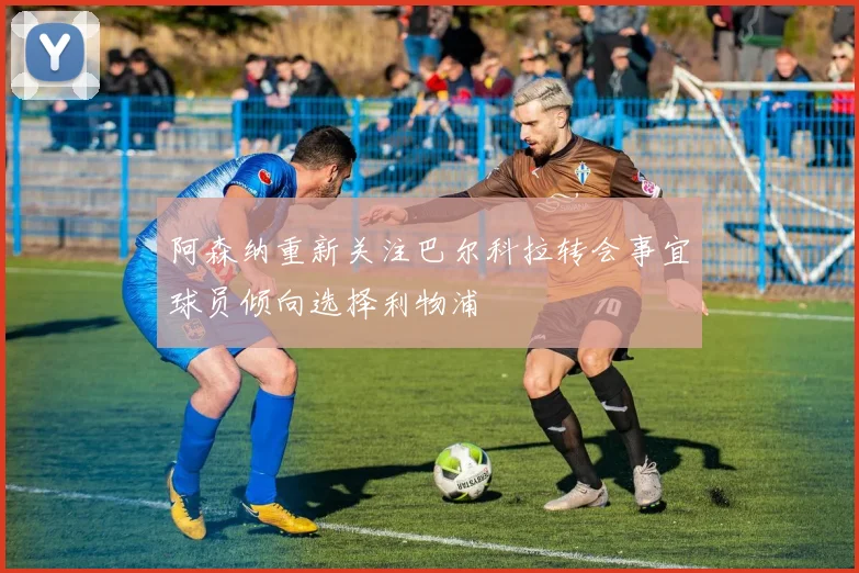 阿森纳重新关注巴尔科拉转会事宜球员倾向选择利物浦
